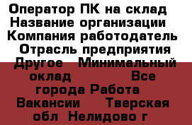 Оператор ПК на склад › Название организации ­ Компания-работодатель › Отрасль предприятия ­ Другое › Минимальный оклад ­ 28 000 - Все города Работа » Вакансии   . Тверская обл.,Нелидово г.